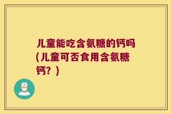 儿童能吃含氨糖的钙吗(儿童可否食用含氨糖钙？)