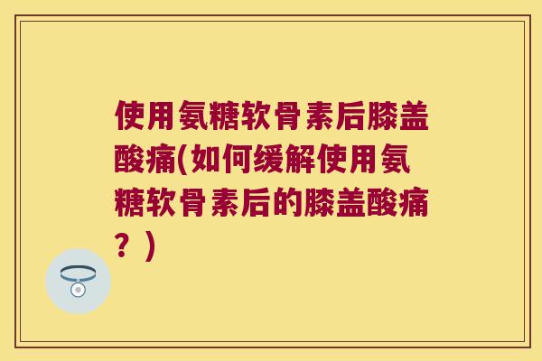 使用氨糖软骨素后膝盖酸痛(如何缓解使用氨糖软骨素后的膝盖酸痛?) 使用氨糖软骨素后膝盖酸痛(如何缓解使用氨糖软骨素后的膝盖酸痛?)