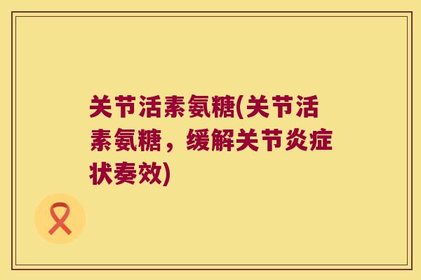 关节活素氨糖(关节活素氨糖,缓解关节状奏效) 关节活素氨糖(关节活素氨糖,缓解关节状奏效)