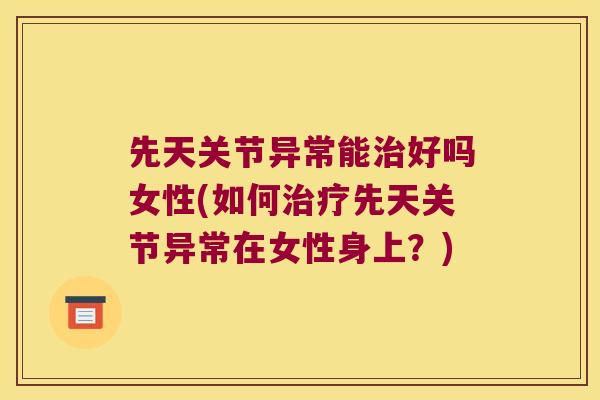 先天关节异常能好吗女性(如何先天关节异常在女性身上?) 先天关节异常能好吗女性(如何先天关节异常在女性身上?)