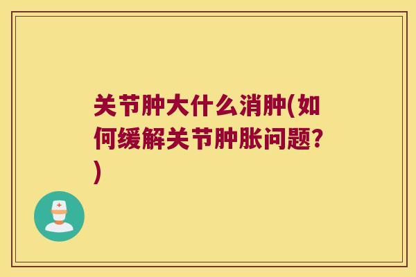 关节肿大什么消肿(如何缓解关节问题?) 关节肿大什么消肿(如何缓解关节问题?)