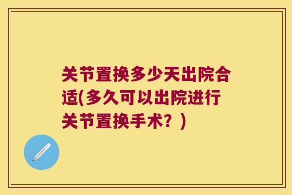 关节置换多少天出院合适(多久可以出院进行关节置换手术?) 关节置换多少天出院合适(多久可以出院进行关节置换手术?)