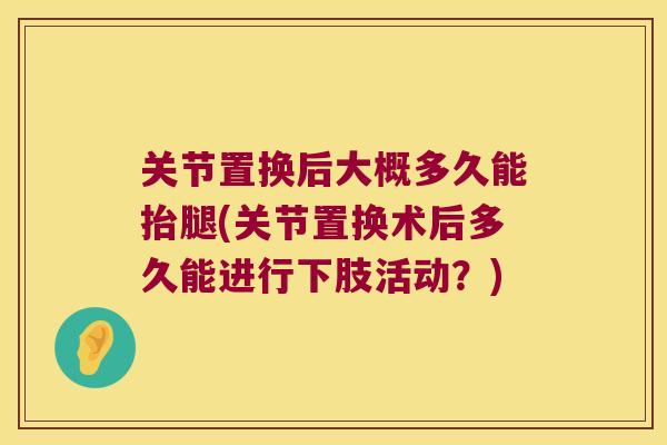 关节置换后大概多久能抬腿(关节置换术后多久能进行下肢活动?) 关节置换后大概多久能抬腿(关节置换术后多久能进行下肢活动?)