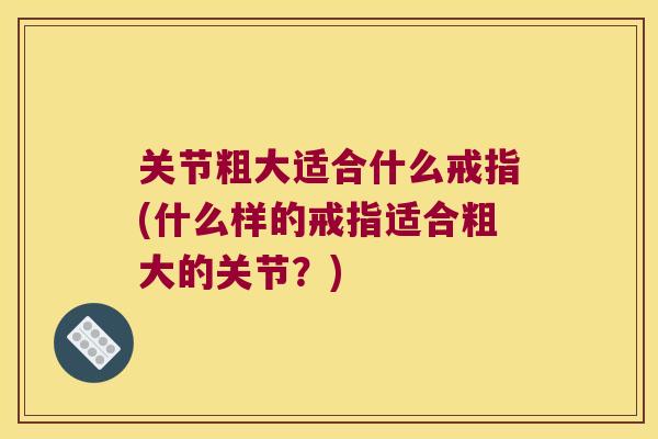 关节粗大适合什么戒指(什么样的戒指适合粗大的关节?) 关节粗大适合什么戒指(什么样的戒指适合粗大的关节?)