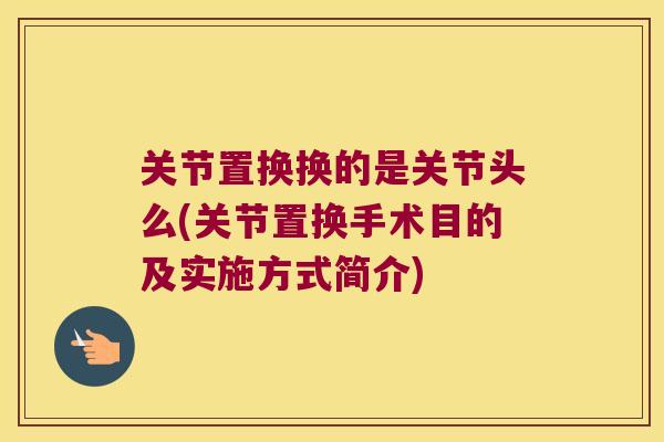 关节置换换的是关节头么(关节置换手术目的及实施方式简介)