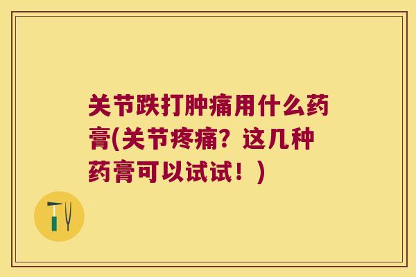关节跌打肿痛用什么药膏(关节？这几种药膏可以试试！)