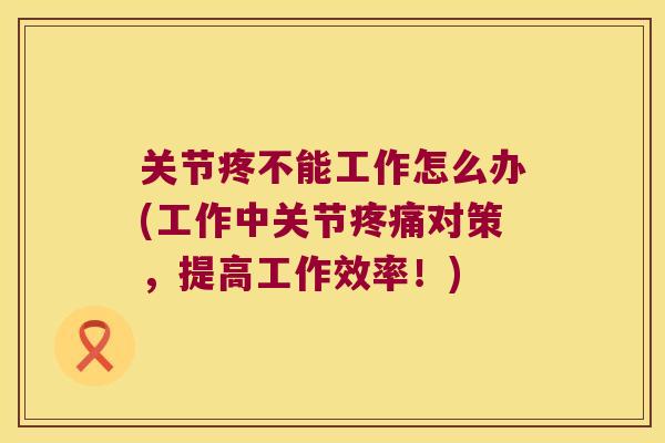 关节疼不能工作怎么办(工作中关节对策，提高工作效率！)