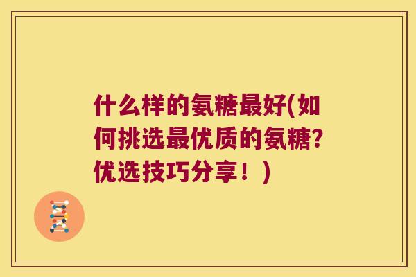 什么样的氨糖好(如何挑选优质的氨糖？优选技巧分享！)