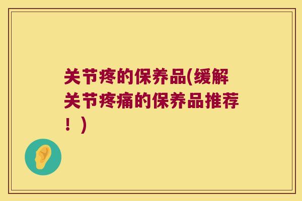 关节疼的保养品(缓解关节的保养品推荐!) 关节疼的保养品(缓解关节的保养品推荐!)