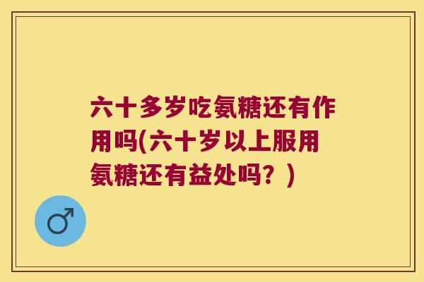 六十多岁吃氨糖还有作用吗(六十岁以上服用氨糖还有益处吗？)