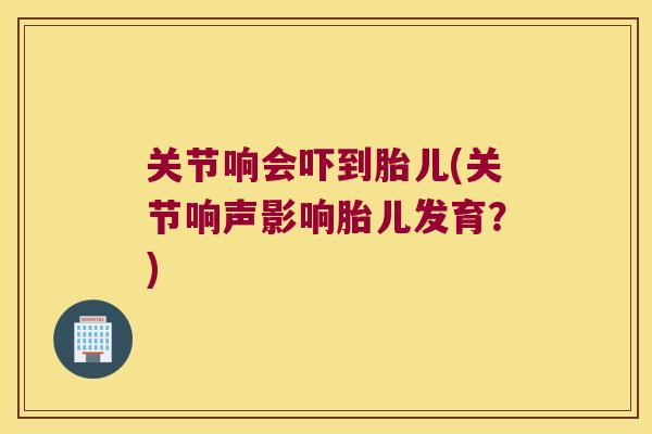 关节响会吓到胎儿(关节响声影响胎儿发育?) 关节响会吓到胎儿(关节响声影响胎儿发育?)
