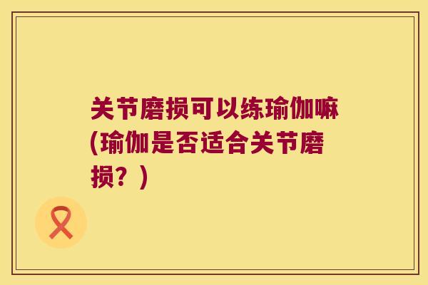 关节磨损可以练瑜伽嘛(瑜伽是否适合关节磨损?) 关节磨损可以练瑜伽嘛(瑜伽是否适合关节磨损?)