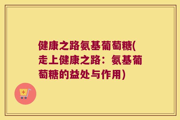 健康之路氨基葡萄糖(走上健康之路:氨基葡萄糖的益处与作用) 健康之路氨基葡萄糖(走上健康之路:氨基葡萄糖的益处与作用)