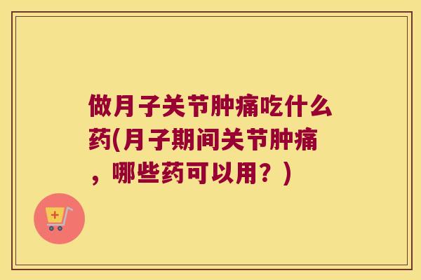 做月子关节肿痛吃什么药(月子期间关节肿痛，哪些药可以用？)
