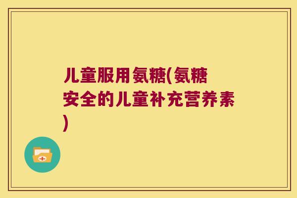 儿童服用氨糖(氨糖 安全的儿童补充营养素)