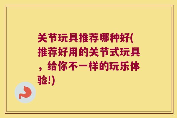 关节玩具推荐哪种好(推荐好用的关节式玩具,给你不一样的玩乐体验!) 关节玩具推荐哪种好(推荐好用的关节式玩具,给你不一样的玩乐体验!)