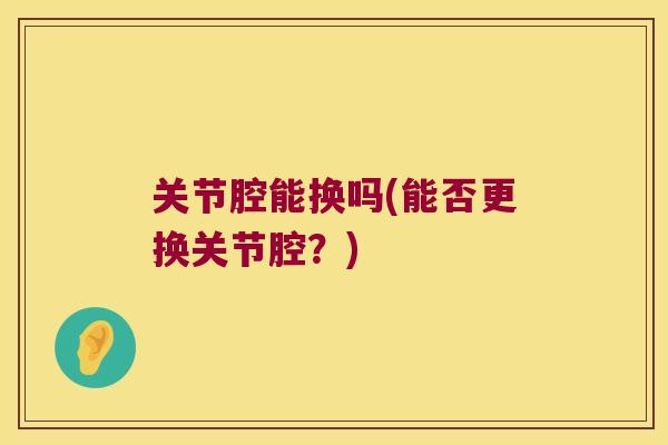 关节腔能换吗(能否更换关节腔?) 关节腔能换吗(能否更换关节腔?)