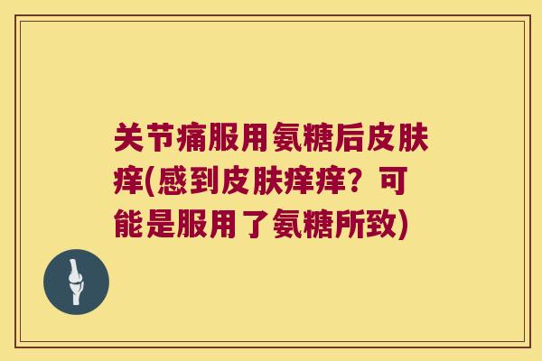 关节痛服用氨糖后痒(感到痒痒?可能是服用了氨糖所致) 关节痛服用氨糖后痒(感到痒痒?可能是服用了氨糖所致)
