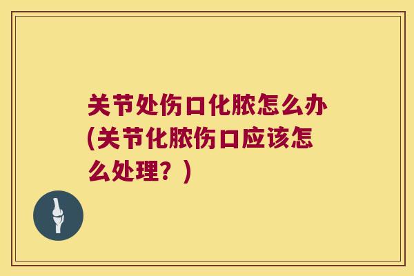 关节处伤口化脓怎么办(关节化脓伤口应该怎么处理?) 关节处伤口化脓怎么办(关节化脓伤口应该怎么处理?)