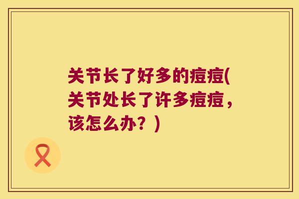 关节长了好多的痘痘(关节处长了许多痘痘,该怎么办?) 关节长了好多的痘痘(关节处长了许多痘痘,该怎么办?)