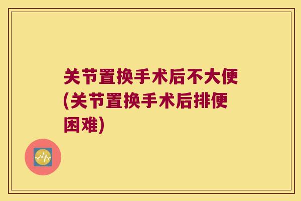 关节置换手术后不大便(关节置换手术后排便困难)