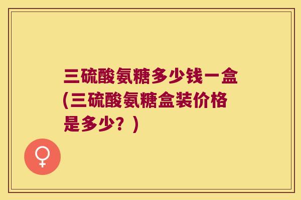 三硫酸氨糖多少钱一盒(三硫酸氨糖盒装价格是多少？)