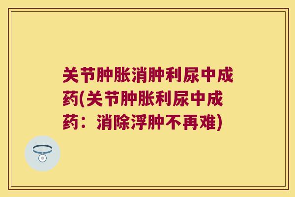 关节消肿利尿中成药(关节利尿中成药:消除浮肿不再难) 关节消肿利尿中成药(关节利尿中成药:消除浮肿不再难)