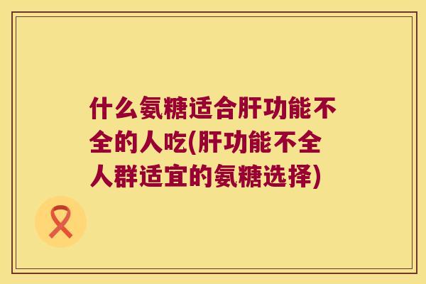 什么氨糖适合功能不全的人吃(功能不全人群适宜的氨糖选择) 什么氨糖适合功能不全的人吃(功能不全人群适宜的氨糖选择)