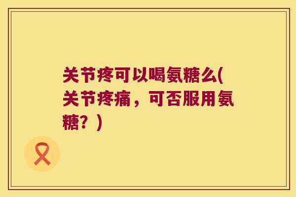 关节疼可以喝氨糖么(关节，可否服用氨糖？)