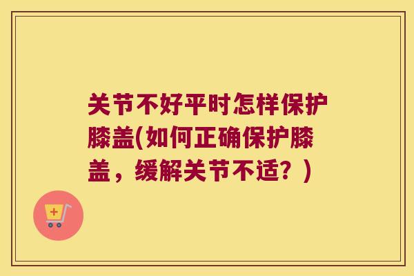 关节不好平时怎样保护膝盖(如何正确保护膝盖，缓解关节不适？)