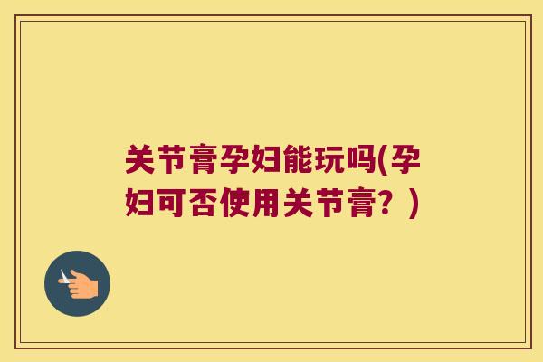 关节膏孕妇能玩吗(孕妇可否使用关节膏?) 关节膏孕妇能玩吗(孕妇可否使用关节膏?)