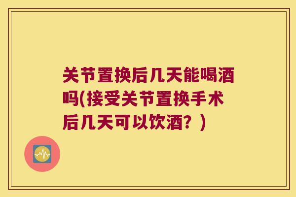 关节置换后几天能喝酒吗(接受关节置换手术后几天可以饮酒?) 关节置换后几天能喝酒吗(接受关节置换手术后几天可以饮酒?)