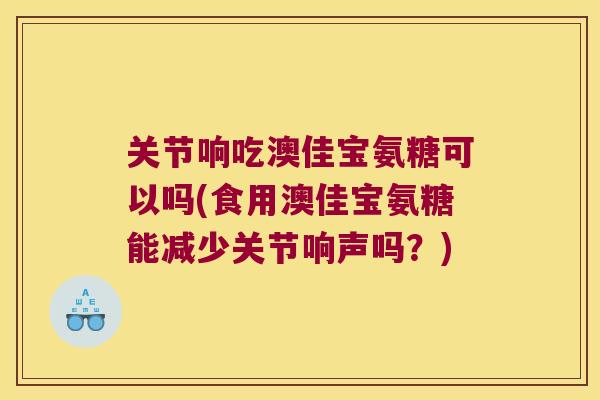关节响吃澳佳宝氨糖可以吗(食用澳佳宝氨糖能减少关节响声吗?) 关节响吃澳佳宝氨糖可以吗(食用澳佳宝氨糖能减少关节响声吗?)