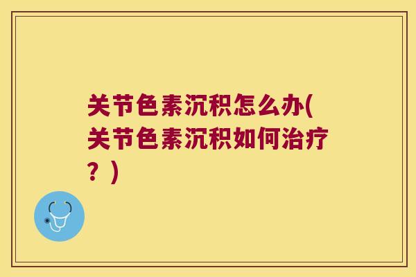 关节色素沉积怎么办(关节色素沉积如何?) 关节色素沉积怎么办(关节色素沉积如何?)