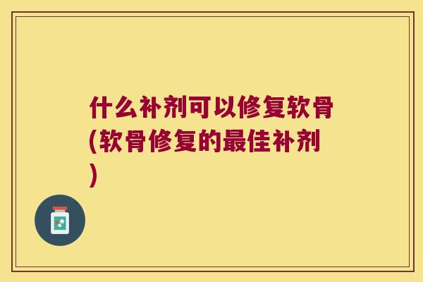 什么补剂可以修复软骨(软骨修复的佳补剂)