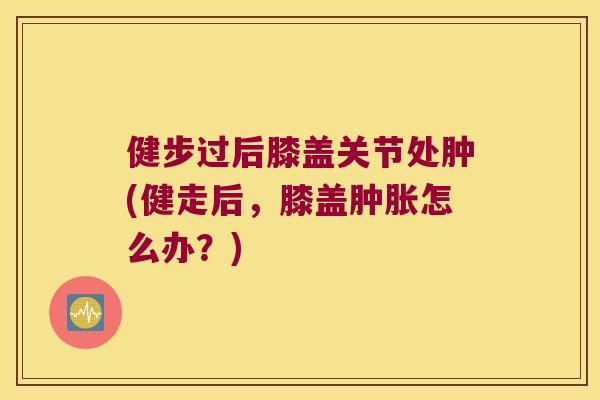 健步过后膝盖关节处肿(健走后，膝盖怎么办？)