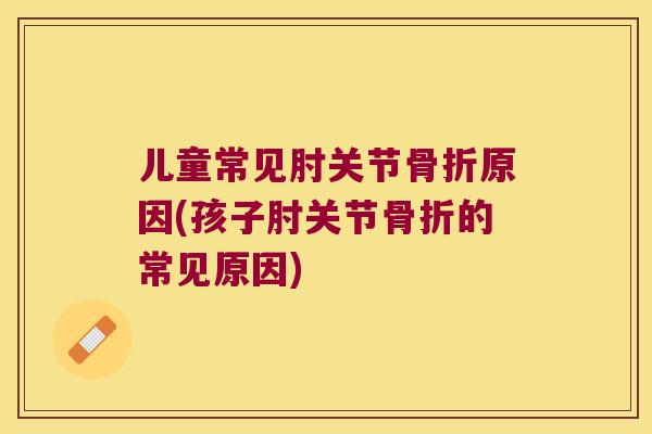 儿童常见肘关节原因(孩子肘关节的常见原因) 儿童常见肘关节原因(孩子肘关节的常见原因)