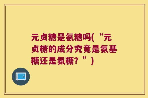 元贞糖是氨糖吗(“元贞糖的成分究竟是氨基糖还是氨糖?”) 元贞糖是氨糖吗(“元贞糖的成分究竟是氨基糖还是氨糖?”)