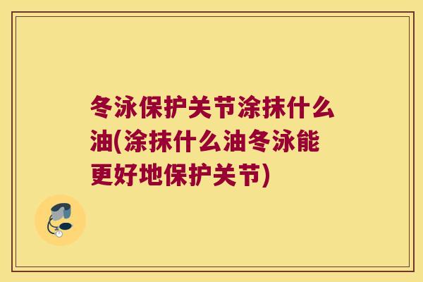 冬泳保护关节涂抹什么油(涂抹什么油冬泳能更好地保护关节)