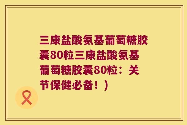 三康盐酸氨基葡萄糖胶囊80粒三康盐酸氨基葡萄糖胶囊80粒:关节保健必备!) 三康盐酸氨基葡萄糖胶囊80粒三康盐酸氨基葡萄糖胶囊80粒:关节保健必备!)