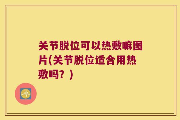 关节脱位可以热敷嘛图片(关节脱位适合用热敷吗？)