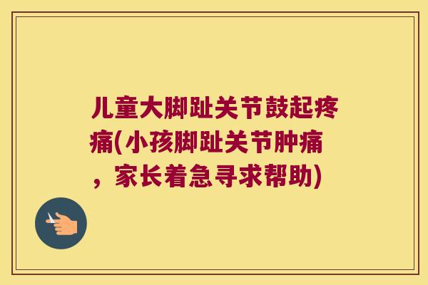 儿童大脚趾关节鼓起(小孩脚趾关节肿痛,家长着急寻求帮助) 儿童大脚趾关节鼓起(小孩脚趾关节肿痛,家长着急寻求帮助)