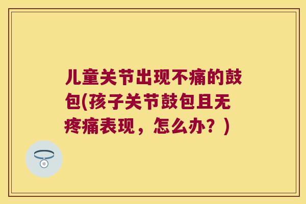 儿童关节出现不痛的鼓包(孩子关节鼓包且无表现,怎么办?) 儿童关节出现不痛的鼓包(孩子关节鼓包且无表现,怎么办?)