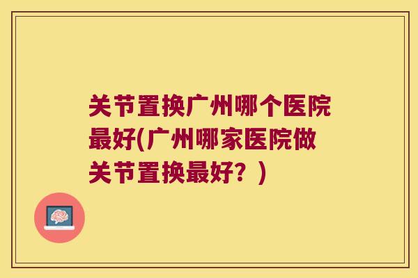 关节置换广州哪个医院好(广州哪家医院做关节置换好?) 关节置换广州哪个医院好(广州哪家医院做关节置换好?)