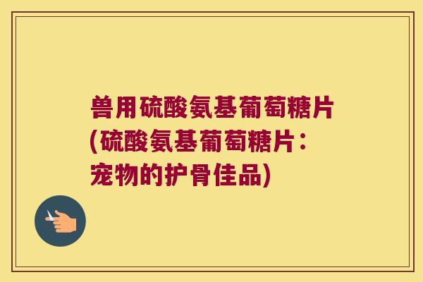 兽用硫酸氨基葡萄糖片(硫酸氨基葡萄糖片：宠物的护骨佳品)