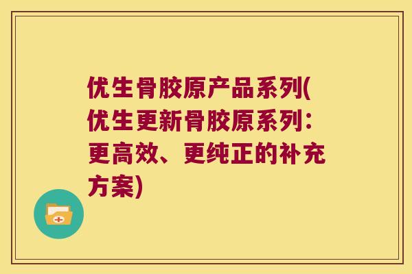 优生骨胶原产品系列(优生更新骨胶原系列:更高效、更纯正的补充方案) 优生骨胶原产品系列(优生更新骨胶原系列:更高效、更纯正的补充方案)