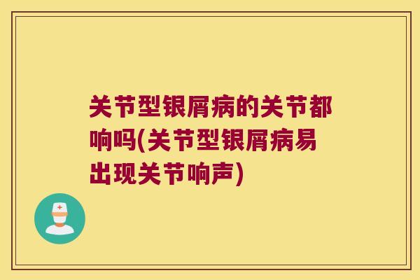 关节型银屑的关节都响吗(关节型银屑易出现关节响声)
