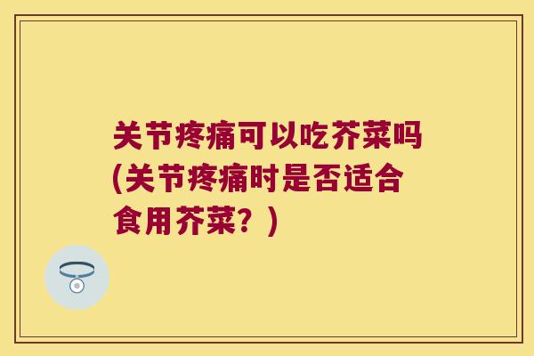 关节可以吃芥菜吗(关节时是否适合食用芥菜?) 关节可以吃芥菜吗(关节时是否适合食用芥菜?)