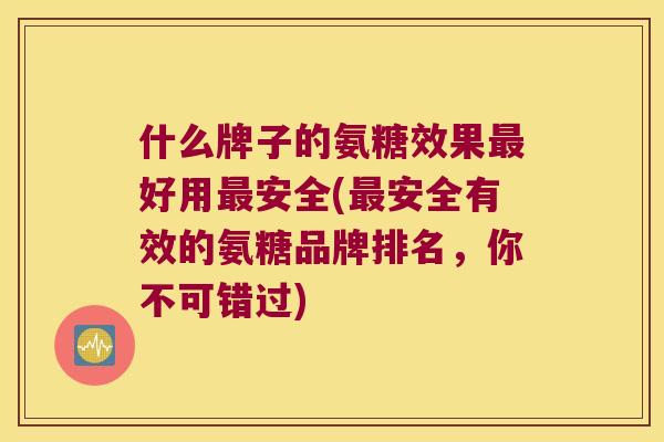 什么牌子的氨糖效果好用安全(安全有效的氨糖品牌排名,你不可错过) 什么牌子的氨糖效果好用安全(安全有效的氨糖品牌排名,你不可错过)