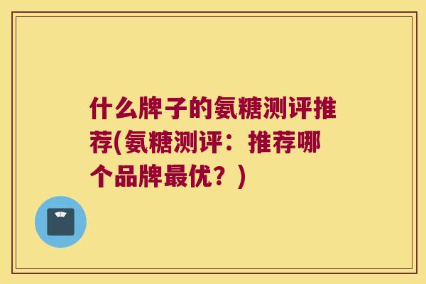 什么牌子的氨糖测评推荐(氨糖测评：推荐哪个品牌优？)